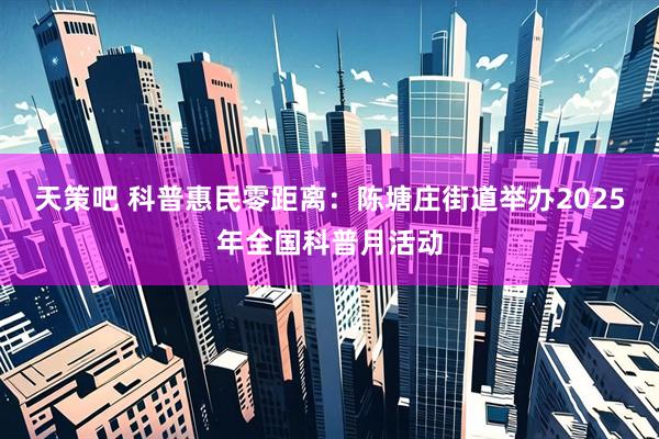 天策吧 科普惠民零距离：陈塘庄街道举办2025年全国科普月活动