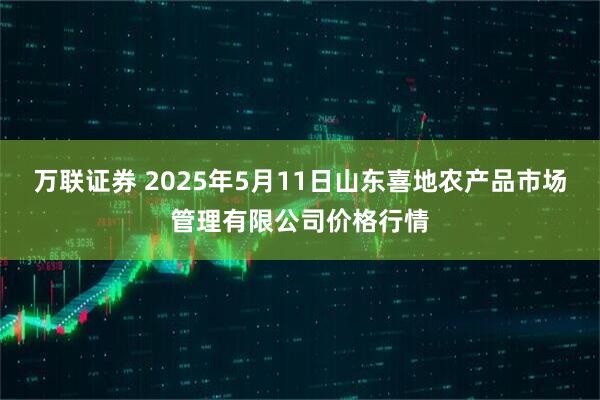 万联证券 2025年5月11日山东喜地农产品市场管理有限公司价格行情