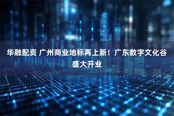 华融配资 广州商业地标再上新！广东数字文化谷盛大开业