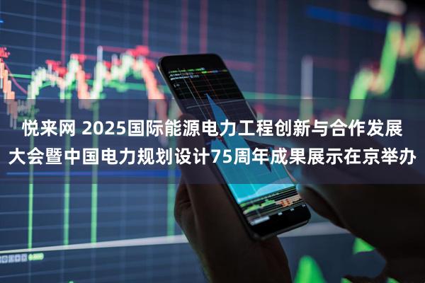 悦来网 2025国际能源电力工程创新与合作发展大会暨中国电力规划设计75周年成果展示在京举办