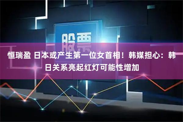 恒瑞盈 日本或产生第一位女首相！韩媒担心：韩日关系亮起红灯可能性增加