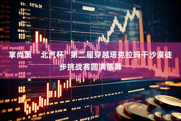 掌尚策 “北汽杯”第二届穿越塔克拉玛干沙漠徒步挑战赛圆满落幕