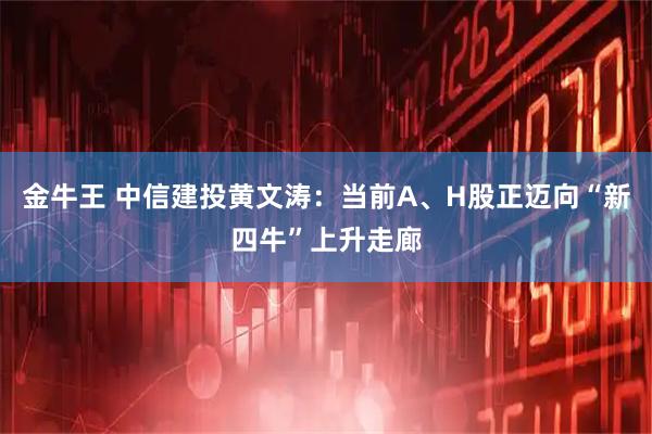 金牛王 中信建投黄文涛：当前A、H股正迈向“新四牛”上升走廊