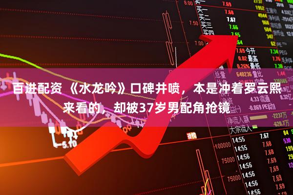 百进配资 《水龙吟》口碑井喷，本是冲着罗云熙来看的，却被37岁男配角抢镜