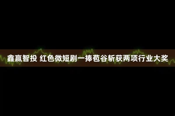 鑫赢智投 红色微短剧一捧苞谷斩获两项行业大奖