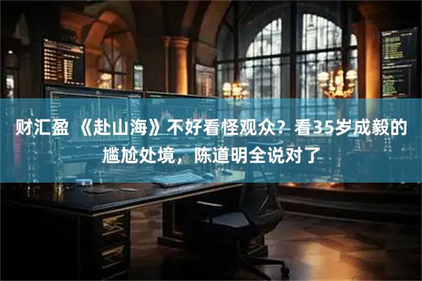 财汇盈 《赴山海》不好看怪观众？看35岁成毅的尴尬处境，陈道明全说对了