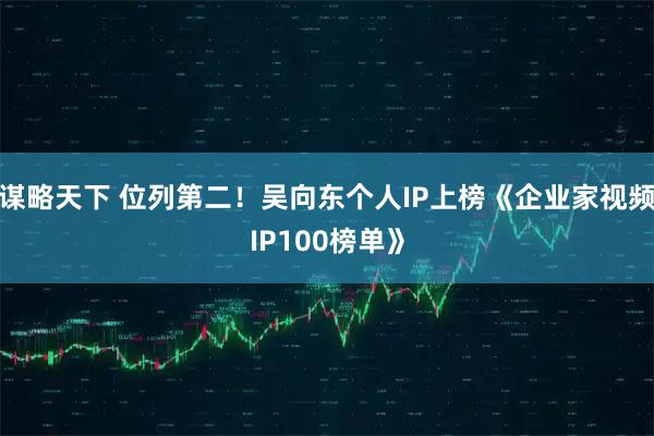 谋略天下 位列第二！吴向东个人IP上榜《企业家视频IP100榜单》