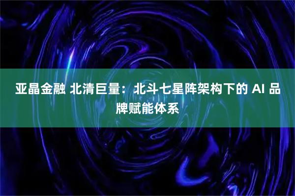 亚晶金融 北清巨量：北斗七星阵架构下的 AI 品牌赋能体系