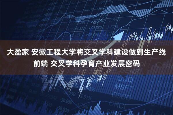 大盈家 安徽工程大学将交叉学科建设做到生产线前端 交叉学科孕育产业发展密码