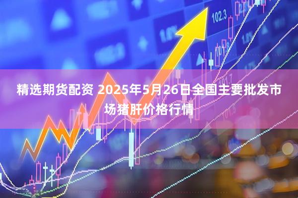 精选期货配资 2025年5月26日全国主要批发市场猪肝价格行情