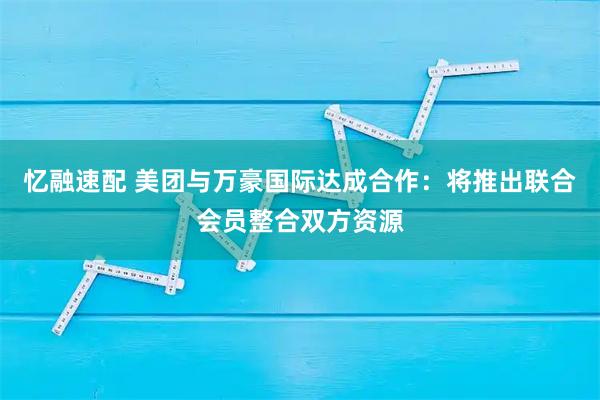 忆融速配 美团与万豪国际达成合作：将推出联合会员整合双方资源