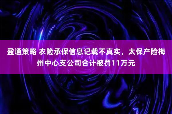 盈通策略 农险承保信息记载不真实，太保产险梅州中心支公司合计被罚11万元