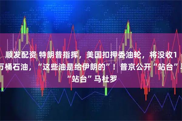 顺发配资 特朗普指挥，美国扣押委油轮，将没收190多万桶石油，“这些油是给伊朗的”！普京公开“站台”马杜罗