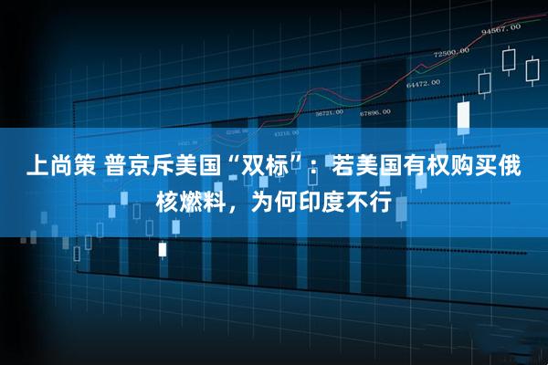 上尚策 普京斥美国“双标”：若美国有权购买俄核燃料，为何印度不行