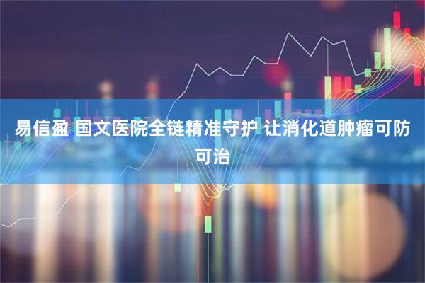 易信盈 国文医院全链精准守护 让消化道肿瘤可防可治