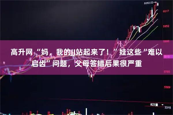 高升网 “妈，我的JJ站起来了！”娃这些“难以启齿”问题，父母答错后果很严重