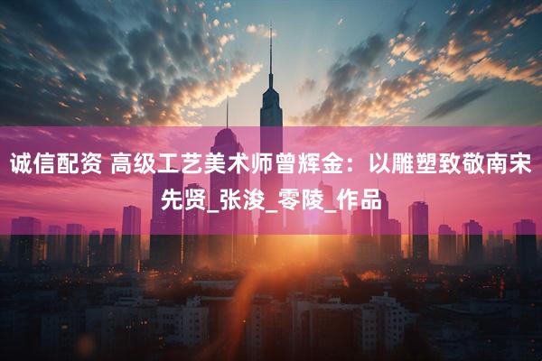 诚信配资 高级工艺美术师曾辉金：以雕塑致敬南宋先贤_张浚_零陵_作品