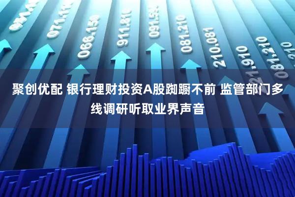 聚创优配 银行理财投资A股踟蹰不前 监管部门多线调研听取业界声音